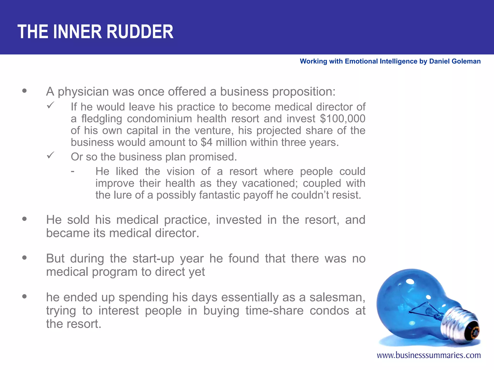 THE INNER RUDDER A physician was once offered a business proposition:  If he would leave his practice to become medical director of a fledgling condominium health resort and invest $100,000 of his own capital in the venture, his projected share of the business would amount to $4 million within three years.  Or so the business plan promised.  He liked the vision of a resort where people could improve their health as they vacationed; coupled with the lure of a possibly fantastic payoff he couldn’t resist. He sold his medical practice, invested in the resort, and became its medical director.  But during the start-up year he found that there was no medical program to direct yet  he ended up spending his days essentially as a salesman, trying to interest people in buying time-share condos at the resort.  