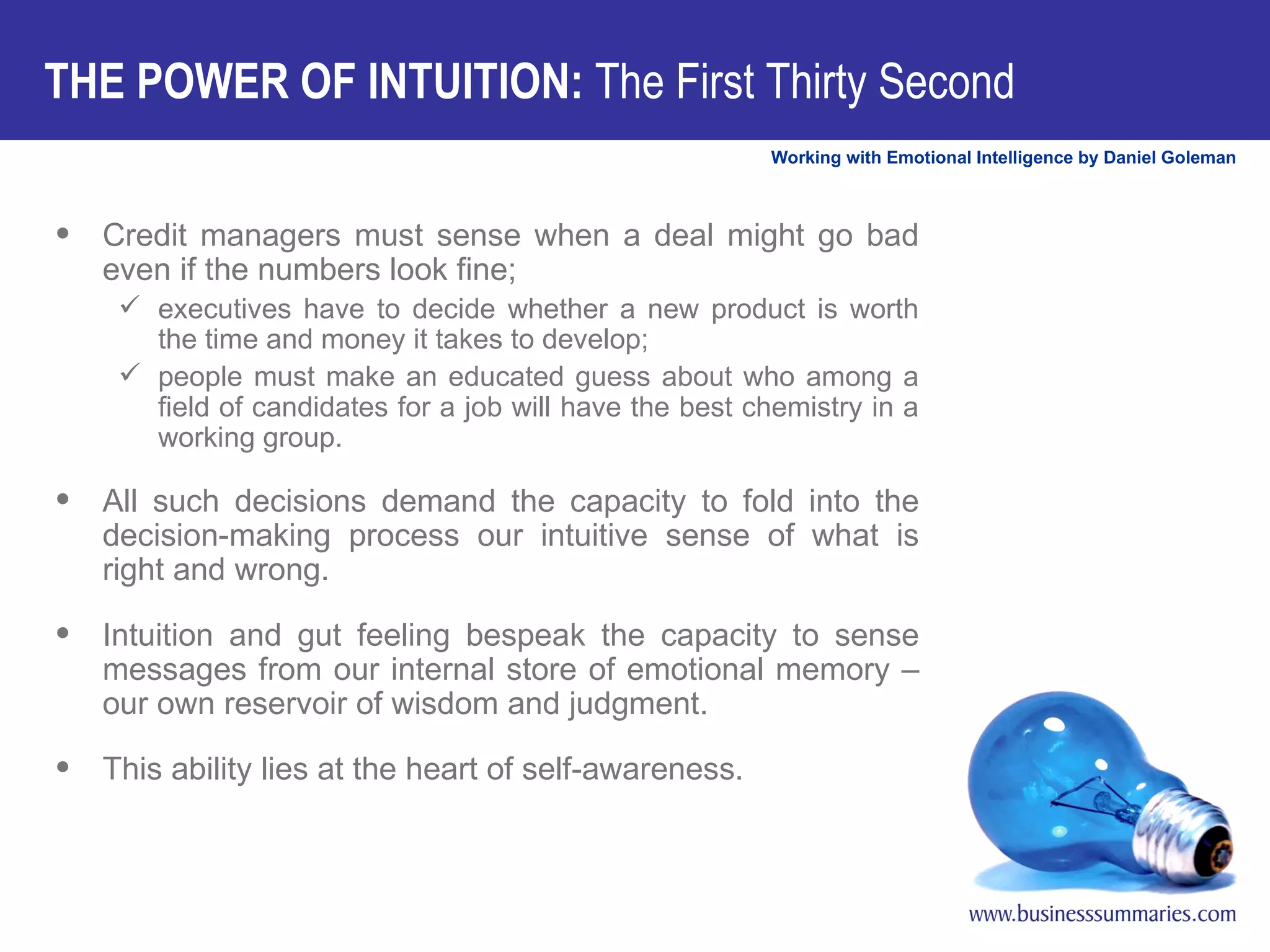Credit managers must sense when a deal might go bad even if the numbers look fine;  executives have to decide whether a new product is worth the time and money it takes to develop;  people must make an educated guess about who among a field of candidates for a job will have the best chemistry in a working group.  All such decisions demand the capacity to fold into the decision-making process our intuitive sense of what is right and wrong.  Intuition and gut feeling bespeak the capacity to sense messages from our internal store of emotional memory – our own reservoir of wisdom and judgment.  This ability lies at the heart of self-awareness.  THE POWER OF INTUITION:  The First Thirty Second  