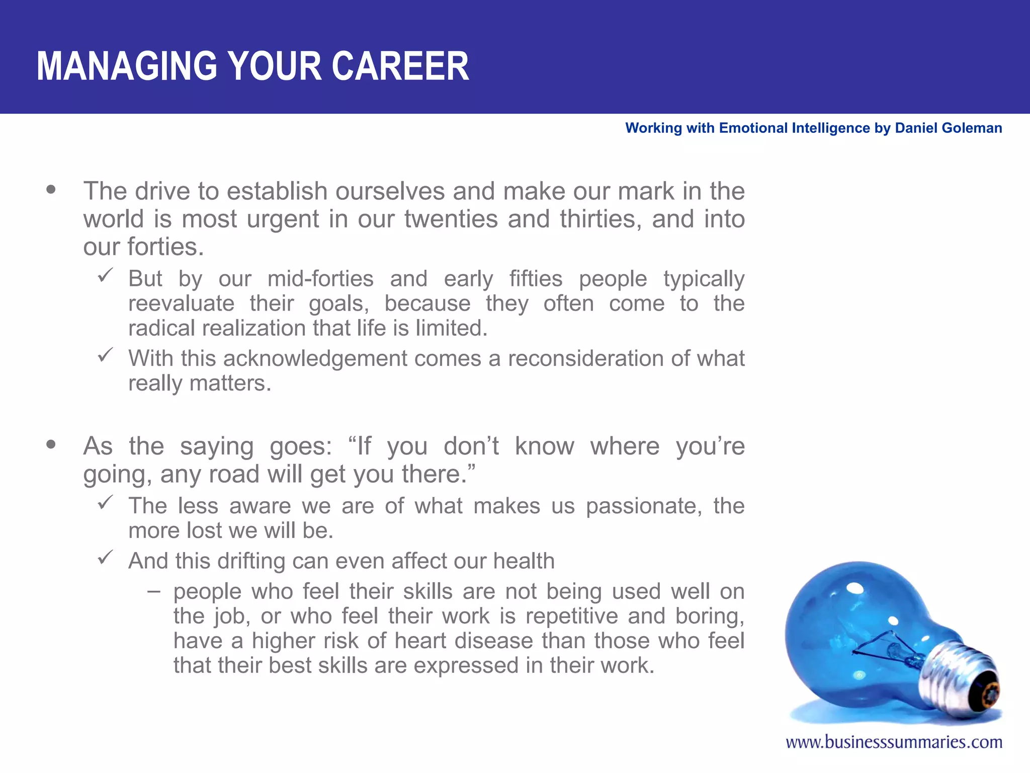 The drive to establish ourselves and make our mark in the world is most urgent in our twenties and thirties, and into our forties.  But by our mid-forties and early fifties people typically reevaluate their goals, because they often come to the radical realization that life is limited.  With this acknowledgement comes a reconsideration of what really matters. As the saying goes: “If you don’t know where you’re going, any road will get you there.”  The less aware we are of what makes us passionate, the more lost we will be.  And this drifting can even affect our health people who feel their skills are not being used well on the job, or who feel their work is repetitive and boring, have a higher risk of heart disease than those who feel that their best skills are expressed in their work. MANAGING YOUR CAREER 