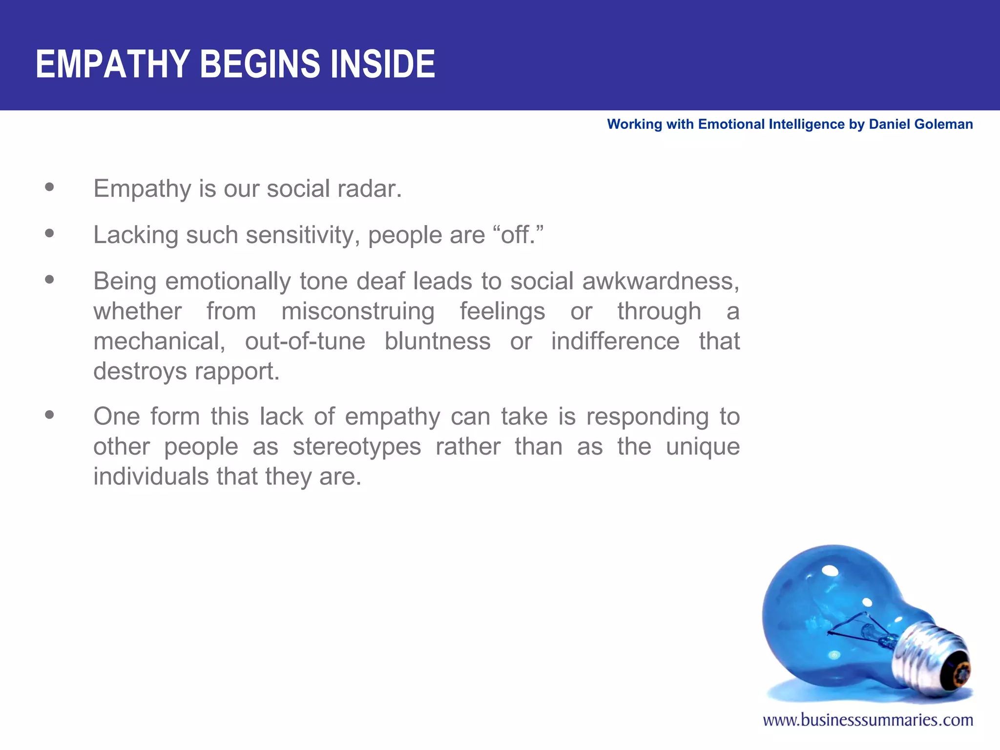 Empathy is our social radar.  Lacking such sensitivity, people are “off.”  Being emotionally tone deaf leads to social awkwardness, whether from misconstruing feelings or through a mechanical, out-of-tune bluntness or indifference that destroys rapport.  One form this lack of empathy can take is responding to other people as stereotypes rather than as the unique individuals that they are.   EMPATHY BEGINS INSIDE 