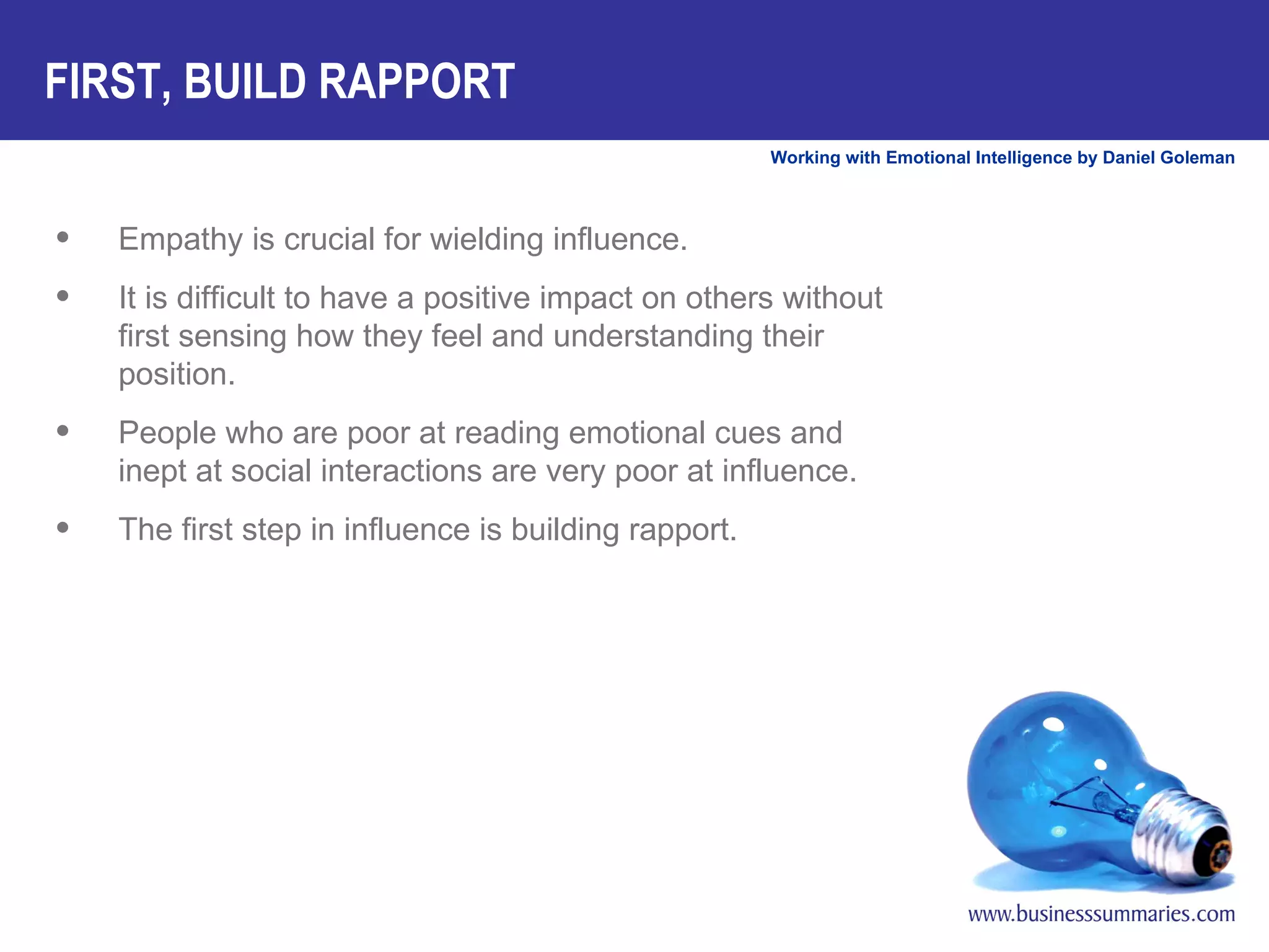 FIRST, BUILD RAPPORT Empathy is crucial for wielding influence.  It is difficult to have a positive impact on others without first sensing how they feel and understanding their position.  People who are poor at reading emotional cues and inept at social interactions are very poor at influence.  The first step in influence is building rapport.  