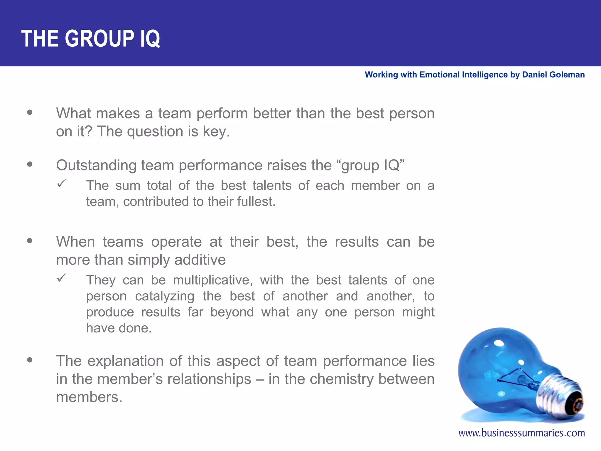THE GROUP IQ What makes a team perform better than the best person on it? The question is key.  Outstanding team performance raises the “group IQ”  The sum total of the best talents of each member on a team, contributed to their fullest.  When teams operate at their best, the results can be more than simply additive They can be multiplicative, with the best talents of one person catalyzing the best of another and another, to produce results far beyond what any one person might have done.  The explanation of this aspect of team performance lies in the member’s relationships – in the chemistry between members. 
