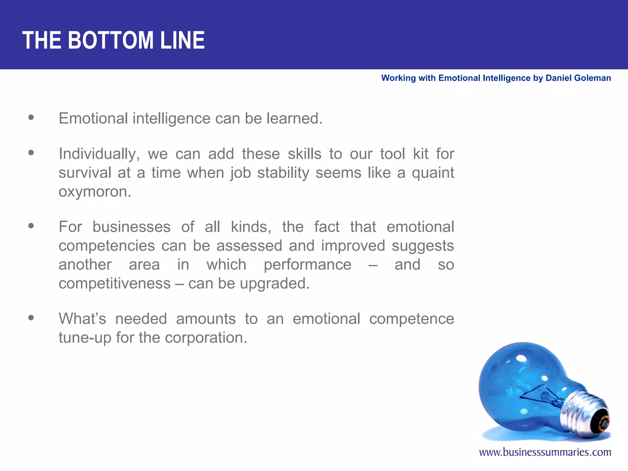 THE BOTTOM LINE Emotional intelligence can be learned.  Individually, we can add these skills to our tool kit for survival at a time when job stability seems like a quaint oxymoron.  For businesses of all kinds, the fact that emotional competencies can be assessed and improved suggests another area in which performance – and so competitiveness – can be upgraded.  What’s needed amounts to an emotional competence tune-up for the corporation. 