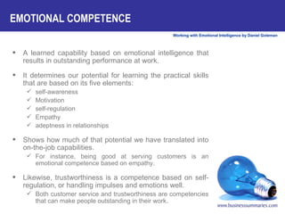 A learned capability based on emotional intelligence that results in outstanding performance at work.  It determines our potential for learning the practical skills that are based on its five elements:  self-awareness Motivation self-regulation Empathy adeptness in relationships  Shows how much of that potential we have translated into on-the-job capabilities.  For instance, being good at serving customers is an emotional competence based on empathy.  Likewise, trustworthiness is a competence based on self-regulation, or handling impulses and emotions well.  Both customer service and trustworthiness are competencies that can make people outstanding in their work.  EMOTIONAL COMPETENCE 