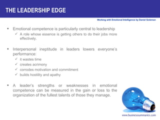THE LEADERSHIP EDGE Emotional competence is particularly central to leadership A role whose essence is getting others to do their jobs more effectively.  Interpersonal ineptitude in leaders lowers everyone’s performance:  it wastes time creates acrimony corrodes motivation and commitment builds hostility and apathy  A leader’s strengths or weaknesses in emotional competence can be measured in the gain or loss to the organization of the fullest talents of those they manage.  