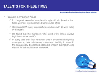 TALENTS FOR THESE TIMES Claudio Fernandez-Araoz In charge of executive searches throughout Latin America from Egon Zehnder International’s Buenos Aires office Compared 227 highly successful executives with 23 who failed in their jobs.  He found that the managers who failed were almost always high in expertise and IQ.  In every case their fatal weakness was in emotional intelligence – arrogance, over reliance on brainpower, inability to adapt to the occasionally disorienting economic shifts in that region, and disdain for collaboration or teamwork.  