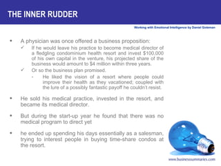 THE INNER RUDDER A physician was once offered a business proposition:  If he would leave his practice to become medical director of a fledgling condominium health resort and invest $100,000 of his own capital in the venture, his projected share of the business would amount to $4 million within three years.  Or so the business plan promised.  He liked the vision of a resort where people could improve their health as they vacationed; coupled with the lure of a possibly fantastic payoff he couldn’t resist. He sold his medical practice, invested in the resort, and became its medical director.  But during the start-up year he found that there was no medical program to direct yet  he ended up spending his days essentially as a salesman, trying to interest people in buying time-share condos at the resort.  