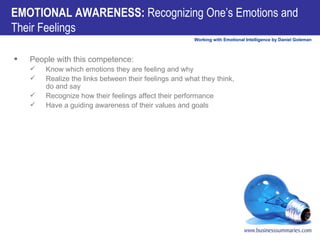 EMOTIONAL AWARENESS:  Recognizing One’s Emotions and Their Feelings People with this competence:          Know which emotions they are feeling and why          Realize the links between their feelings and what they think, do and say          Recognize how their feelings affect their performance          Have a guiding awareness of their values and goals 