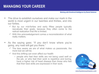 The drive to establish ourselves and make our mark in the world is most urgent in our twenties and thirties, and into our forties.  But by our mid-forties and early fifties people typically reevaluate their goals, because they often come to the radical realization that life is limited.  With this acknowledgement comes a reconsideration of what really matters. As the saying goes: “If you don’t know where you’re going, any road will get you there.”  The less aware we are of what makes us passionate, the more lost we will be.  And this drifting can even affect our health people who feel their skills are not being used well on the job, or who feel their work is repetitive and boring, have a higher risk of heart disease than those who feel that their best skills are expressed in their work. MANAGING YOUR CAREER 