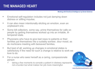 THE MANAGED HEART Emotional self-regulation includes not just damping down distress or stifling impulse;  It can also mean intentionally eliciting an emotion, even an unpleasant one.  Some bill collectors, some say, prime themselves for calls on people by getting themselves worked up into an irritable, ill-tempered state.  Physicians who have to give bad news to patients or their families put themselves into a suitably somber, dour mood, as do morticians meeting with bereaved families.  But best of all, working up changes in emotional states is satisfactory if the need for such a change is relative to work we love to do.  For a nurse who sees herself as a caring, compassionate person taking a few moments to console a patient in distress represents not a burden but what makes her job more meaningful.  