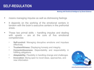 means managing impulse as well as distressing feelings It depends on the working of the emotional centers in tandem with the brain’s executive centers in the prefrontal areas.  These two primal skills – handling impulse and dealing with upsets – are at the core of five emotional competencies: Self-control:  Managing disruptive emotions and impulses effectively        Trustworthiness:  Displaying honesty and integrity        Conscientiousness:  Dependability and responsibility in fulfilling obligations        Adaptability:  Flexibility in handling change and challenges Innovation:  Being open to novel ideas, approaches, and new information  SELF-REGULATION    