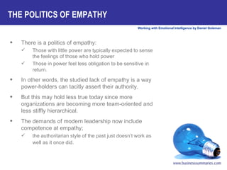 There is a politics of empathy:  Those with little power are typically expected to sense the feelings of those who hold power Those in power feel less obligation to be sensitive in return.  In other words, the studied lack of empathy is a way power-holders can tacitly assert their authority.  But this may hold less true today since more organizations are becoming more team-oriented and less stiffly hierarchical.  The demands of modern leadership now include competence at empathy;  the authoritarian style of the past just doesn’t work as well as it once did.   THE POLITICS OF EMPATHY 