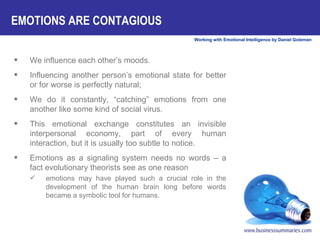 EMOTIONS ARE CONTAGIOUS We influence each other’s moods.  Influencing another person’s emotional state for better or for worse is perfectly natural;  We do it constantly, “catching” emotions from one another like some kind of social virus.  This emotional exchange constitutes an invisible interpersonal economy, part of every human interaction, but it is usually too subtle to notice.  Emotions as a signaling system needs no words – a fact evolutionary theorists see as one reason  emotions may have played such a crucial role in the development of the human brain long before words became a symbolic tool for humans.  