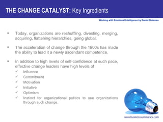 THE CHANGE CATALYST:  Key Ingredients Today, organizations are reshuffling, divesting, merging, acquiring, flattening hierarchies, going global.  The acceleration of change through the 1900s has made the ability to lead it a newly ascendant competence.  In addition to high levels of self-confidence at such pace, effective change leaders have high levels of  Influence Commitment Motivation Initiative Optimism Instinct for organizational politics to see organizations through such change.  