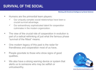 SURVIVAL OF THE SOCIAL Humans are the primordial team players:  Our uniquely complex social relationships have been a crucial survival advantage.  Our extraordinary sophisticated talent for cooperation culminates in the modern organization.   The view of the crucial role of cooperation in evolution is part of a radical rethinking of just what the famous phase “survival of the fittest” means.  One modern legacy of this past is the radar for friendliness and cooperation most of us have.  People gravitate to those who show signs of good qualities.  We also have a strong warning device or system that alerts us to someone who may be selfish or untrustworthy.  