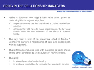 BRING IN THE RELATIONSHIP MANAGERS Marks & Spencer, the huge British retail chain, gives an unusual gift to its regular suppliers:  a special key card that lets them into the chain’s head offices anytime.  Although they still have to make appointments, the key card makes them feel like members of the Marks & Spencer family.  The key card is part of an intentional effort of Marks & Spencer to nurture a relationship of trust and cooperation with its suppliers.  That effort also includes trips with suppliers to trade shows and to other countries to visit sources of raw materials.  The goal:  to strengthen mutual understanding to spot new possibilities for products they can jointly develop 