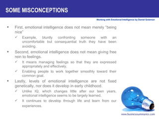 First, emotional intelligence does not mean merely “being nice”  Example, bluntly confronting someone with an uncomfortable but consequential truth they have been avoiding.            Second, emotional intelligence does not mean giving free rein to feelings.  It means managing feelings so that they are expressed appropriately and effectively. Enabling people to work together smoothly toward their common goal. Lastly, levels of emotional intelligence are not fixed genetically, nor does it develop in early childhood. Unlike IQ, which changes little after our teen years, emotional intelligence seems to be largely learned. It continues to develop through life and learn from our experiences.   SOME MISCONCEPTIONS   