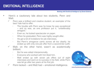 Here’s a cautionary tale about two students, Penn and Matt.  Penn was a brilliant and creative student, an exemplar of the best Yale had to offer.  The trouble with Penn was he knew he was exceptional – and so was, as one professor put it, “unbelievably arrogant.”  Even so, he looked spectacular on paper.  When he graduated, Penn was highly sought after.  He got a lot of invitations for job interviews.  But Penn’s arrogance came across all too clearly; he ended up with only one job offer from a second-tier outfit.  Matt, on the other hand, wasn’t as academically brilliant.  But he was adept interpersonally.  Everyone who worked with him liked him.  Matt ended up with seven job offers out of eight interviews and went on to success in his field, while Penn was let go after two years at his first job.  Penn lacked – and Matt had – emotional intelligence.   EMOTIONAL INTELLIGENCE 