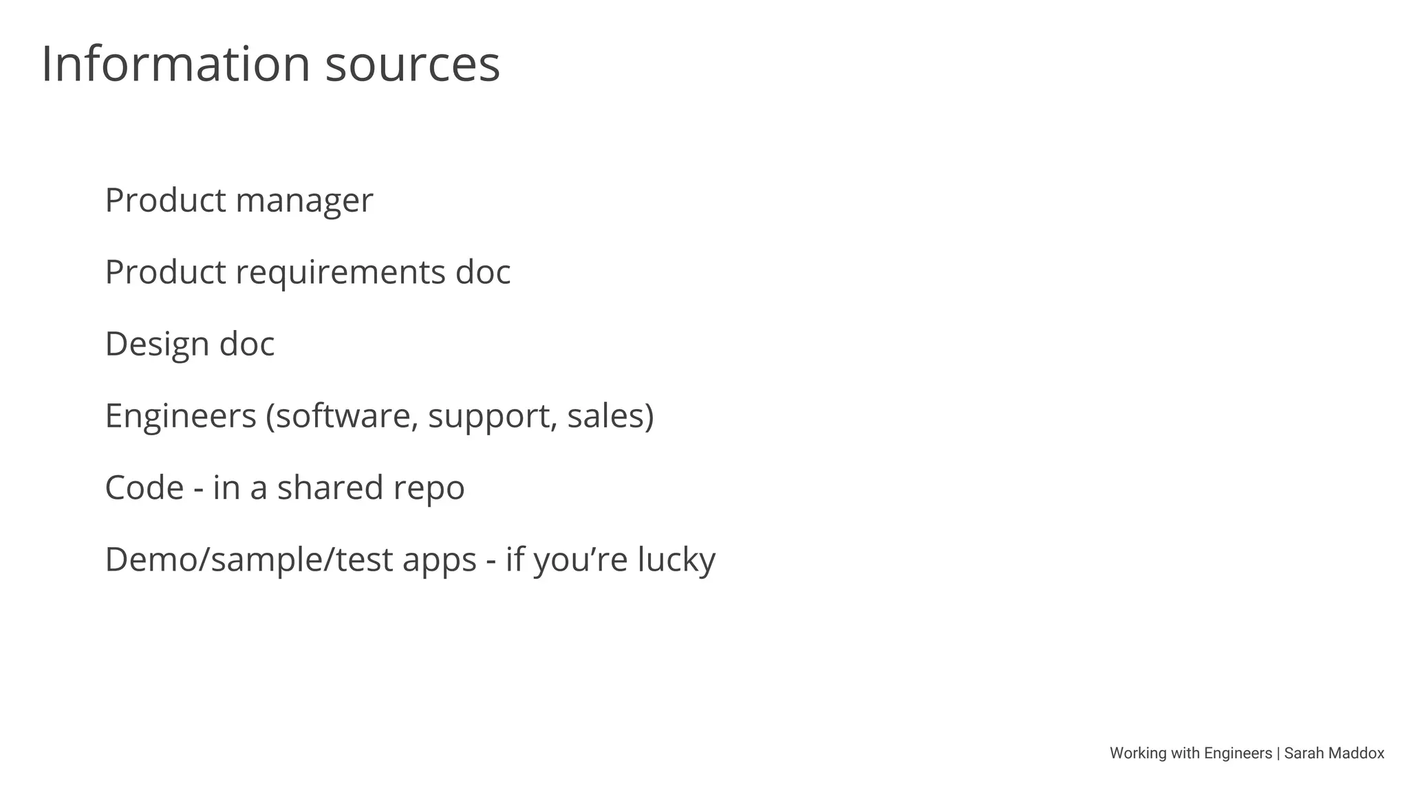 Working with Engineers | Sarah Maddox
Tools you’ll share with engineers
Source repo / version management (Git, Mercurial, Perforce, VSS)
Online repos (GitHub, Bitbucket)
Issue trackers (JIRA, Bugzilla, Trac)
IDEs (Eclipse, IntelliJ IDEA, Microsoft Visual Studio)
Text editors (Notepad++, Sublime Text, Komodo Edit, Vim)
 