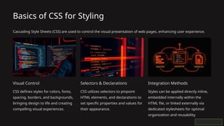 Basics of CSS for Styling
Cascading Style Sheets (CSS) are used to control the visual presentation of web pages, enhancing user experience.
Visual Control
CSS defines styles for colors, fonts,
spacing, borders, and backgrounds,
bringing design to life and creating
compelling visual experiences.
Selectors & Declarations
CSS utilizes selectors to pinpoint
HTML elements, and declarations to
set specific properties and values for
their appearance.
Integration Methods
Styles can be applied directly inline,
embedded internally within the
HTML file, or linked externally via
dedicated stylesheets for optimal
organization and reusability.
 
