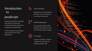 Introduction
to
JavaScript
JavaScript empowers web pages
with dynamic interactivity,
transforming static content into
engaging user experiences.
It's the programming language
that breathes life into web
applications.
Event Handling
Responds to user interactions
like clicks, form submissions,
and mouse movements.
DOM Manipulation
Dynamically modifies HTML
elements and content on the
fly, creating interactive pages.
Core Logic
Supports variables, functions,
conditionals, and loops for
building complex logic.
 
