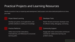 Practical Projects and Learning Resources
Hands-on practice is key to mastering web development. Build projects and utilise dedicated platforms to hone
your skills.
Project-Based Learning
Develop quiz games, to-do applications, and
portfolio websites to solidify your knowledge.
Practice Platforms
Utilise resources like Codecademy,
FreeCodeCamp, and W3Schools for structured
learning paths.
Developer Tools
Master VSCode and browser developer tools
for efficient coding, debugging, and testing.
Community Support
Engage with online communities and Discord
channels for collaborative learning and
problem-solving.
 