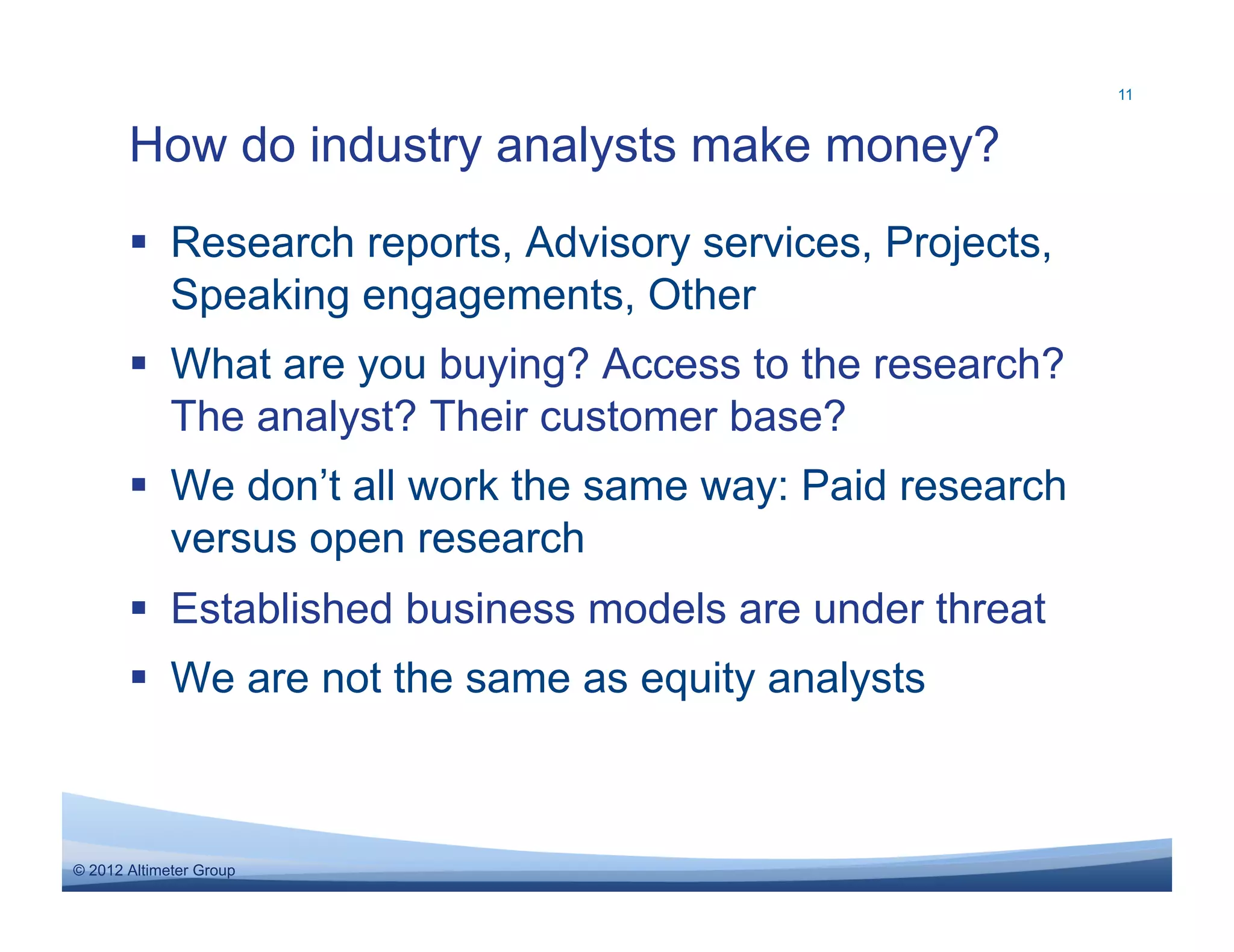 11



       How do industry analysts make money?
         Research reports, Advisory services, Projects,
          Speaking engagements, Other
         What are you buying? Access to the research?
          The analyst? Their customer base?
         We don’t all work the same way: Paid research
          versus open research
         Established business models are under threat
         We are not the same as equity analysts



© 2012 Altimeter Group
 