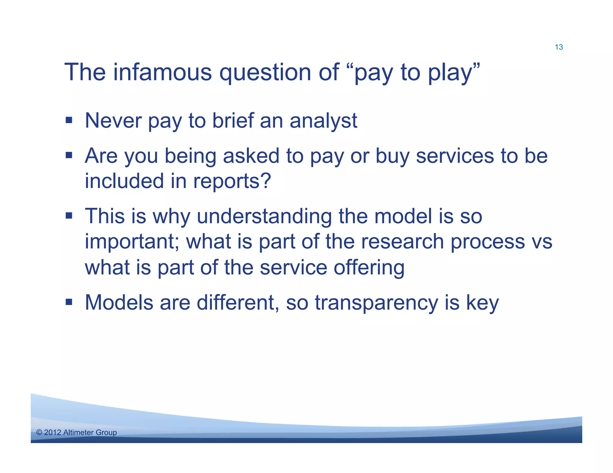 13



       The infamous question of “pay to play”
         Never pay to brief an analyst
         Are you being asked to pay or buy services to be
          included in reports?
         This is why understanding the model is so
          important; what is part of the research process vs
          what is part of the service offering
         Models are different, so transparency is key




© 2012 Altimeter Group
 