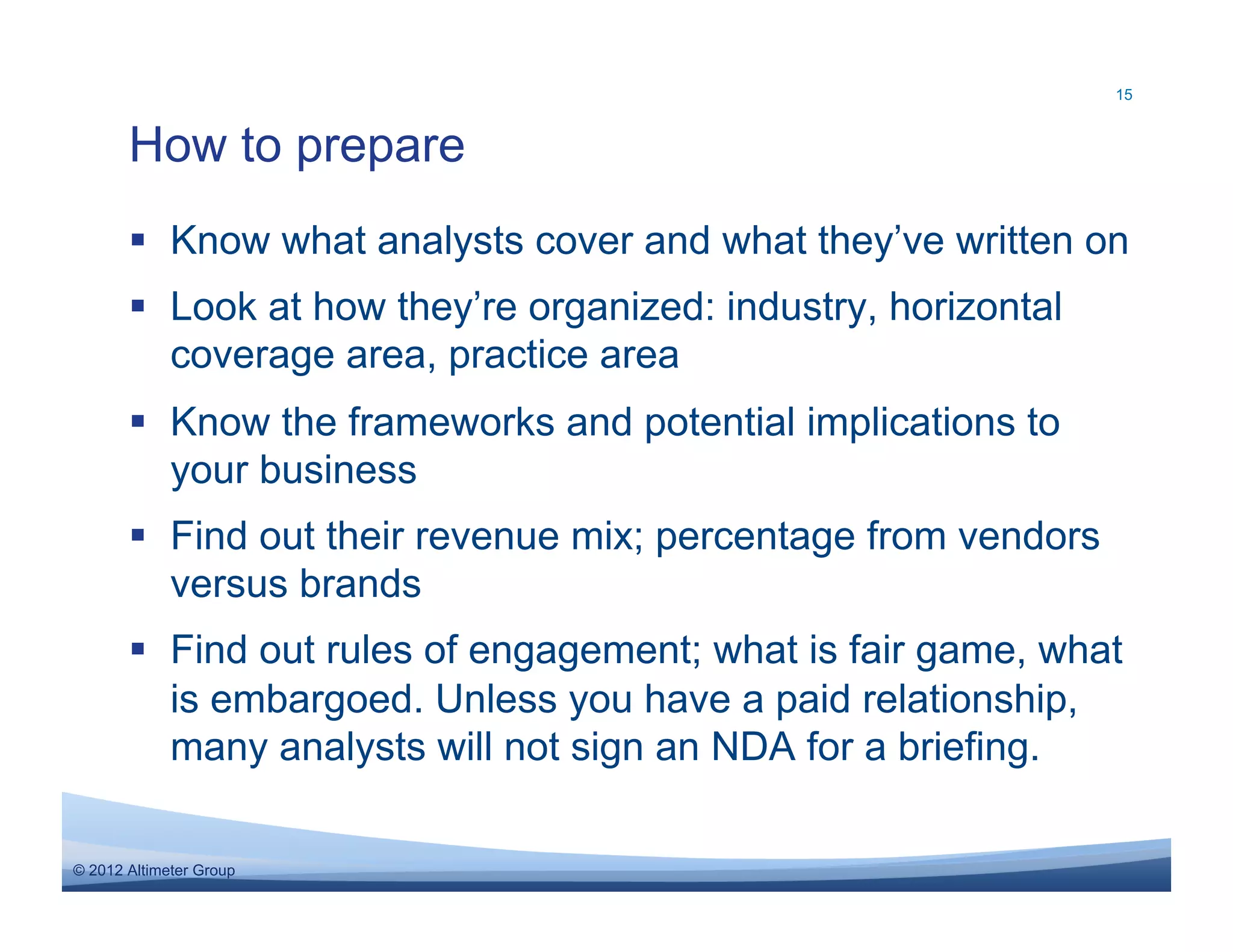 15



       How to prepare
         Know what analysts cover and what they’ve written on
         Look at how they’re organized: industry, horizontal
          coverage area, practice area
         Know the frameworks and potential implications to
          your business
         Find out their revenue mix; percentage from vendors
          versus brands
         Find out rules of engagement; what is fair game, what
          is embargoed. Unless you have a paid relationship,
          many analysts will not sign an NDA for a briefing.

© 2012 Altimeter Group
 
