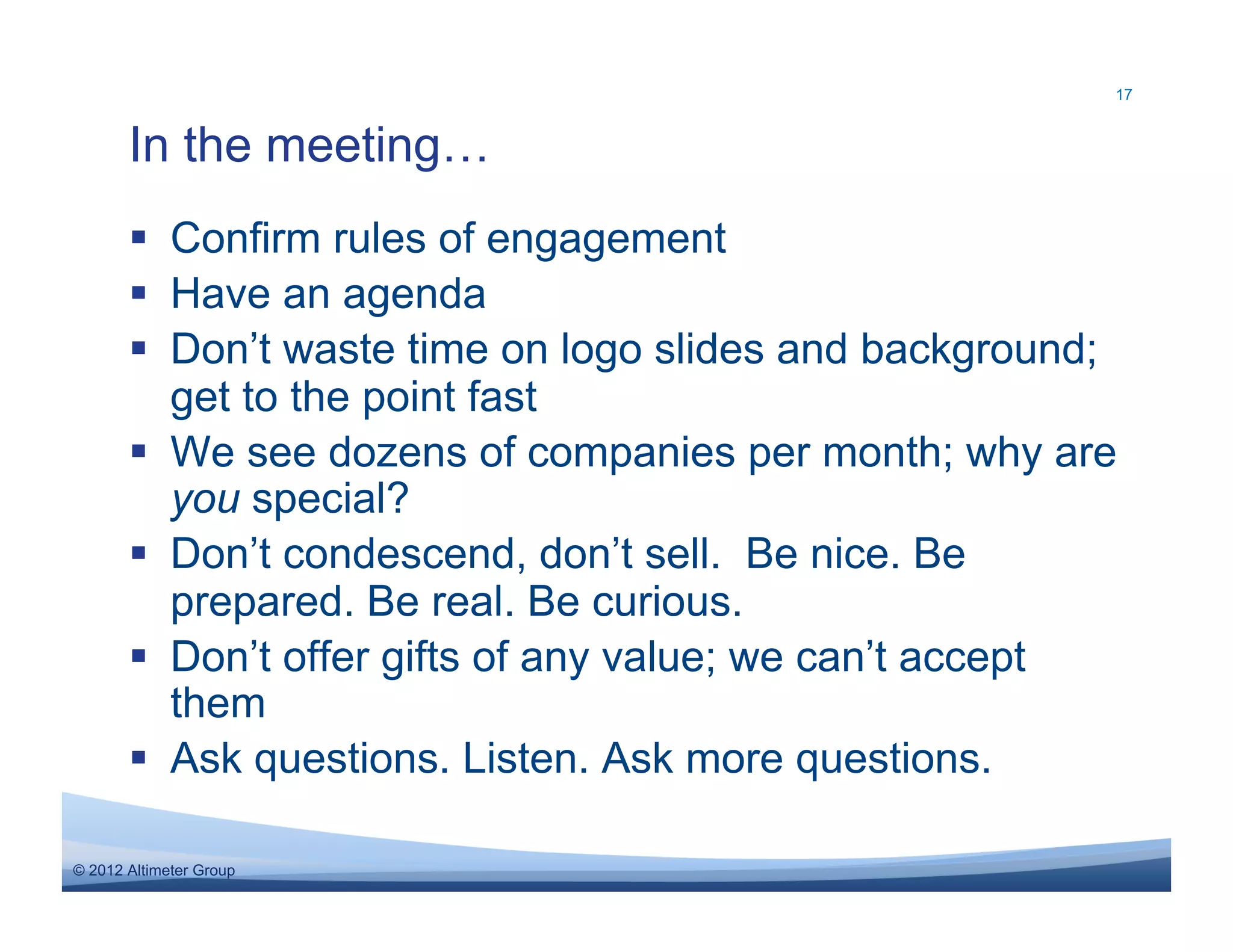 17



       In the meeting…
         Confirm rules of engagement
         Have an agenda
         Don’t waste time on logo slides and background;
          get to the point fast
         We see dozens of companies per month; why are
          you special?
         Don’t condescend, don’t sell. Be nice. Be
          prepared. Be real. Be curious.
         Don’t offer gifts of any value; we can’t accept
          them
         Ask questions. Listen. Ask more questions.

© 2012 Altimeter Group
 