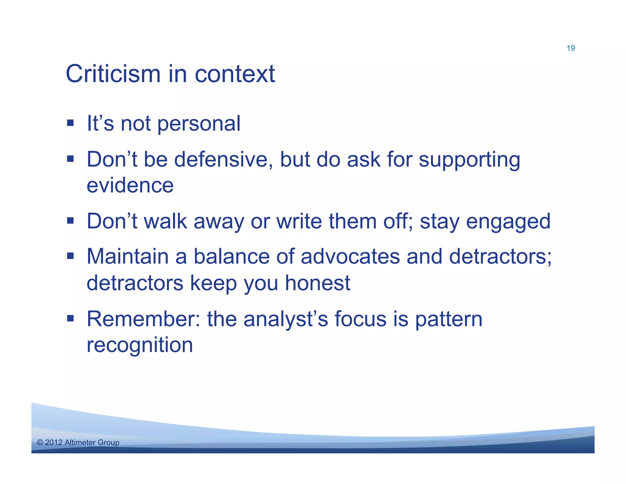 19



       Criticism in context
         It’s not personal
         Don’t be defensive, but do ask for supporting
          evidence
         Don’t walk away or write them off; stay engaged
         Maintain a balance of advocates and detractors;
          detractors keep you honest
         Remember: the analyst’s focus is pattern
          recognition



© 2012 Altimeter Group
 