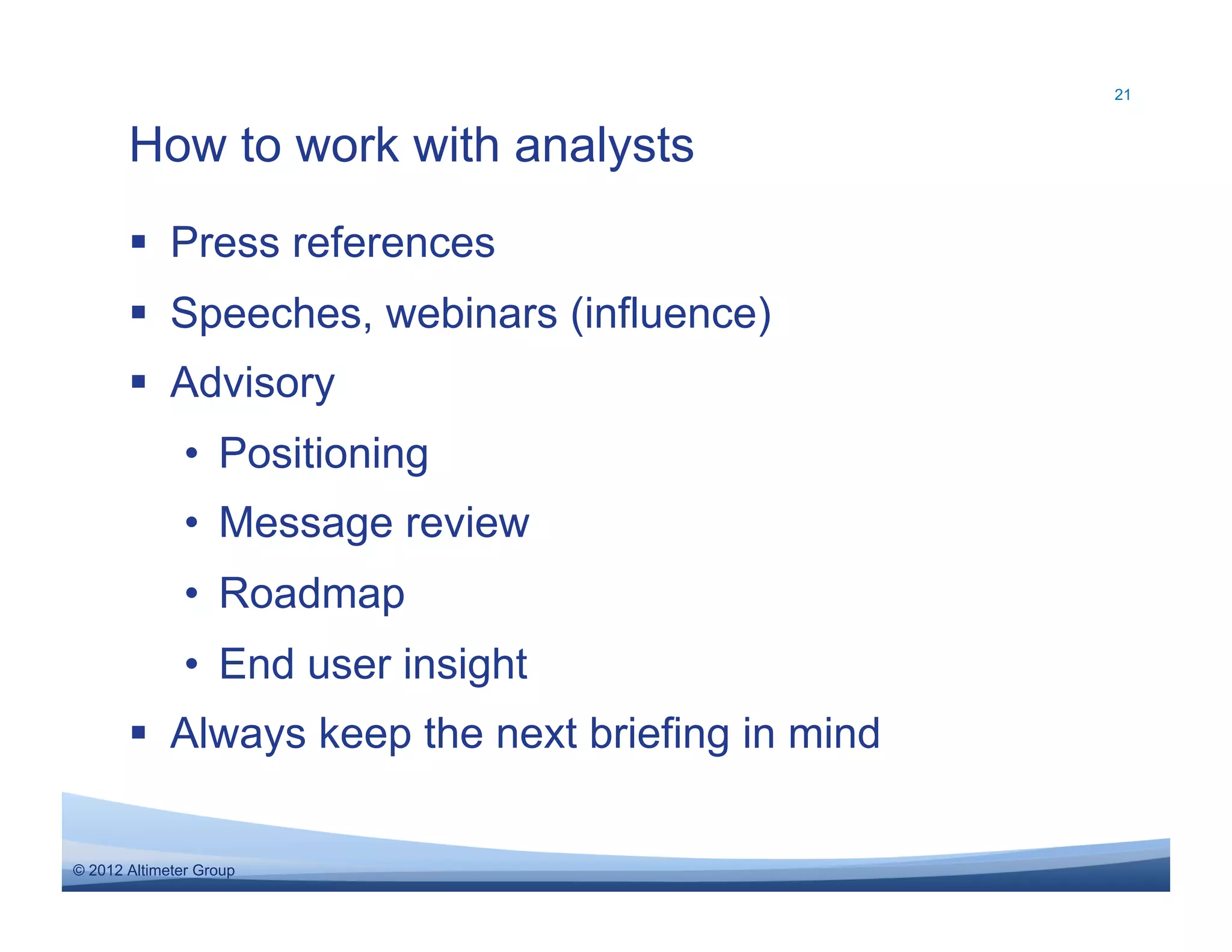 21



       How to work with analysts
         Press references
         Speeches, webinars (influence)
         Advisory
               •  Positioning
               •  Message review
               •  Roadmap
               •  End user insight
         Always keep the next briefing in mind

© 2012 Altimeter Group
 