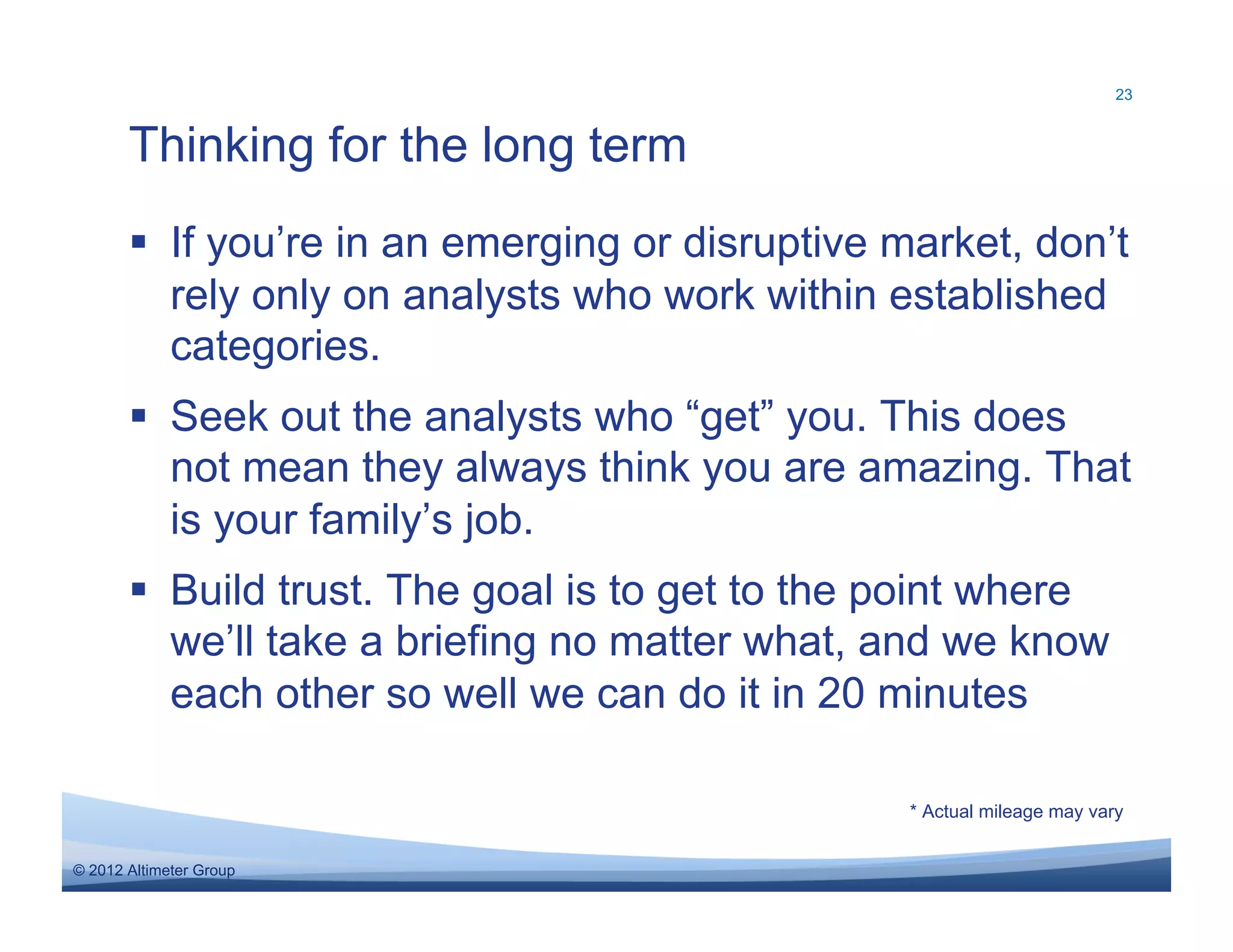 23



       Thinking for the long term
         If you’re in an emerging or disruptive market, don’t
          rely only on analysts who work within established
          categories.
         Seek out the analysts who “get” you. This does
          not mean they always think you are amazing. That
          is your family’s job.
         Build trust. The goal is to get to the point where
          we’ll take a briefing no matter what, and we know
          each other so well we can do it in 20 minutes

                                                 * Actual mileage may vary


© 2012 Altimeter Group
 