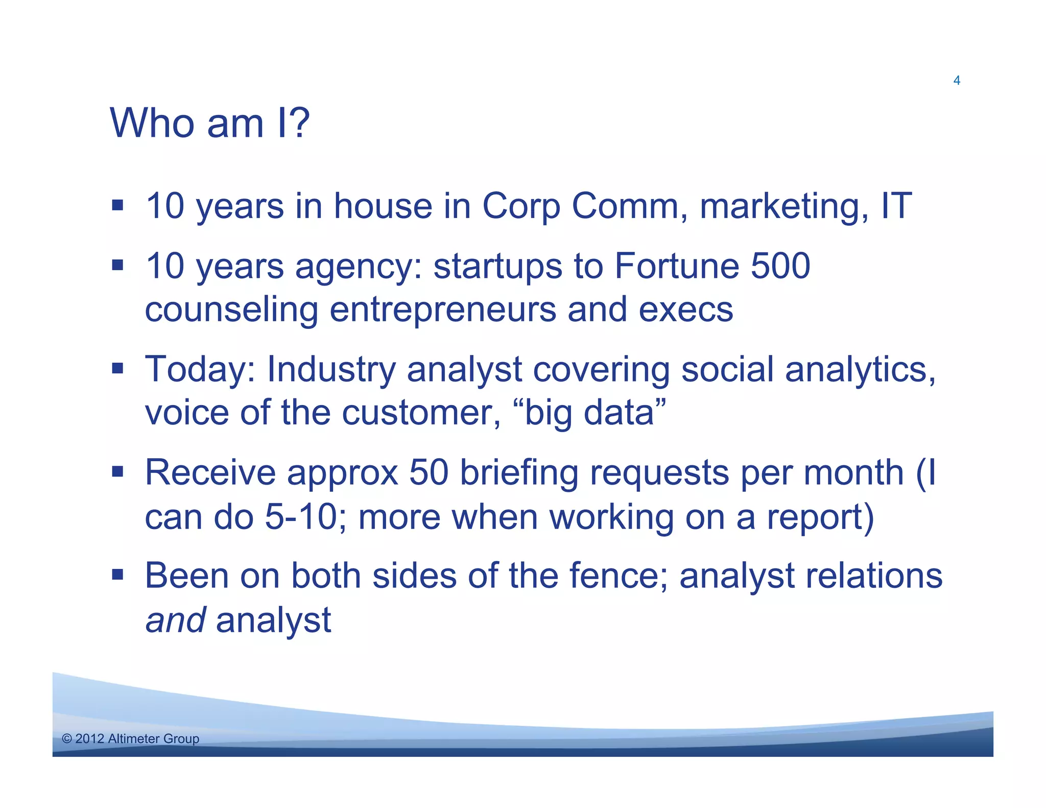 4



       Who am I?
         10 years in house in Corp Comm, marketing, IT
         10 years agency: startups to Fortune 500
          counseling entrepreneurs and execs
         Today: Industry analyst covering social analytics,
          voice of the customer, “big data”
         Receive approx 50 briefing requests per month (I
          can do 5-10; more when working on a report)
         Been on both sides of the fence; analyst relations
          and analyst


© 2012 Altimeter Group
 