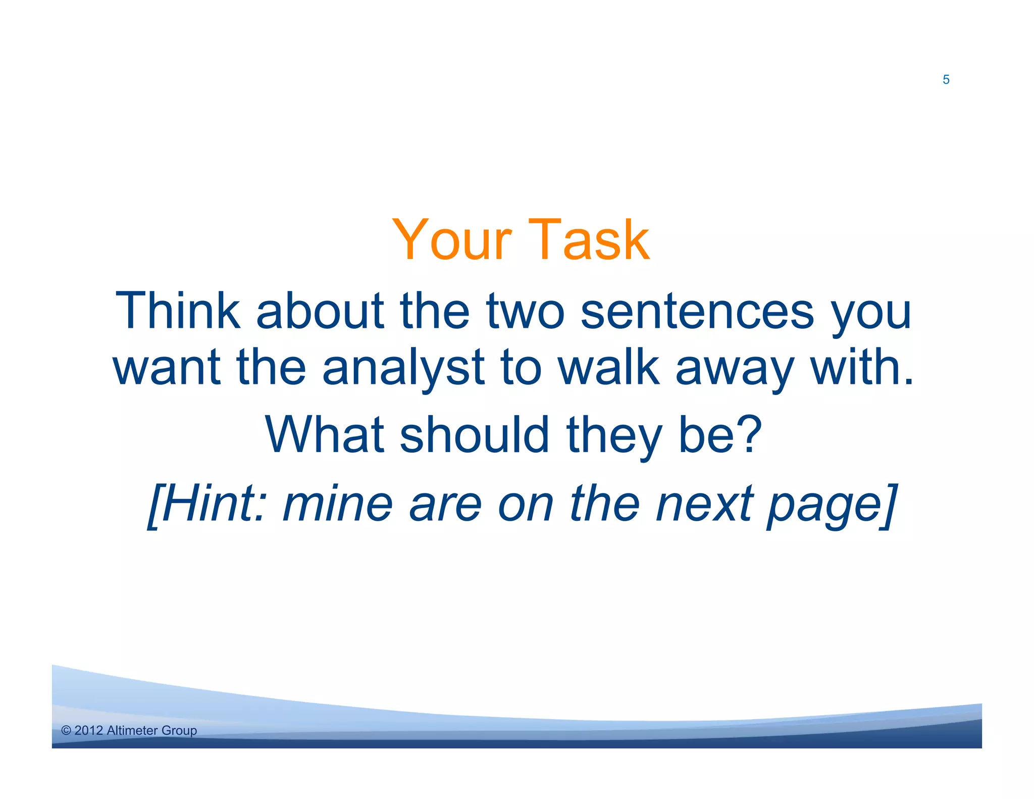 5




                         Your Task
        Think about the two sentences you
        want the analyst to walk away with.
               What should they be?
         [Hint: mine are on the next page]



© 2012 Altimeter Group
 