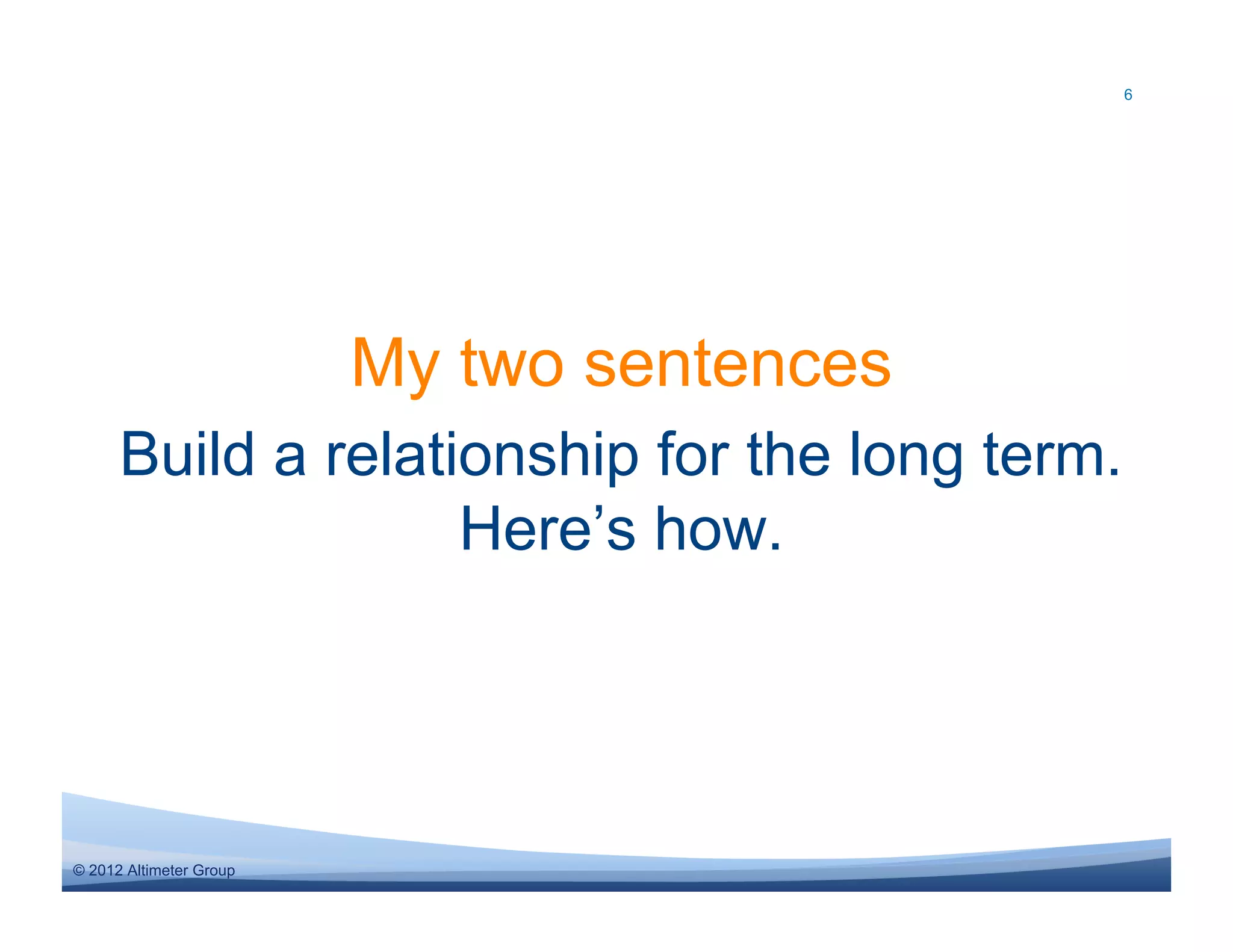 6




                         My two sentences
      Build a relationship for the long term.
                    Here’s how.




© 2012 Altimeter Group
 