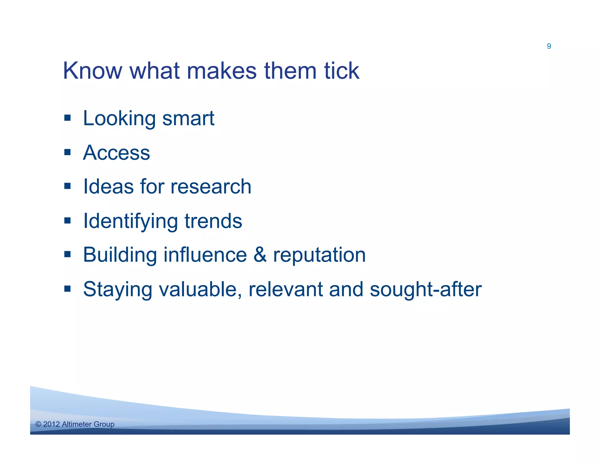 9



       Know what makes them tick
         Looking smart
         Access
         Ideas for research
         Identifying trends
         Building influence & reputation
         Staying valuable, relevant and sought-after




© 2012 Altimeter Group
 