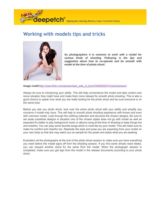 Working with models tips and tricks



                                    As photographers it is common to work with a model for
                                    various kinds of shooting. Following is the tips and
                                    suggestion about how to co-operate and be smooth with
                                    model at the time of photo shoot.




Image credit:http://www.flickr.com/photos/dark_side_of_timo/5348555257/in/photostream/

Always be sure to introducing your ability. This will help convenience the model and take control over
nerve situation they might have and make them more relaxed for smooth photo shooting. This is also a
good chance to speak over what you are really looking for the photo shoot and be sure everyone is on
the same boat.

Before you star you photo shoot, look over the entire photo shoot with your ability and simplify any
concerns if model may have. This will help to smooth photo shooting experience with known and even
with unknown model. Look through the clothing collection and structure the chosen designs. Be sure to
set aside substitute designs in situation one of the chosen styles does not go with model as well as
expected.It’s better to play background music or albums song at the time of shooting to keep things live
and cheerful. You can play some favorite songs which is most like by your model. This will make sure to
make he comfort and cheerful too. Replicate the style and pose you are expecting from your model on
your own body so that she may watch you as sample for the poses and styles what you are seeking.


Evaluation all the photographs at the end of the photo shoot session to make sure you have everything
you need before the model signs off from the shooting session. If you find some shoots need retake,
you can request another shoot for the same from the model. When the photograph session is
completed, make sure you get sign from the model in the release documents according to your photo
shoot.
 