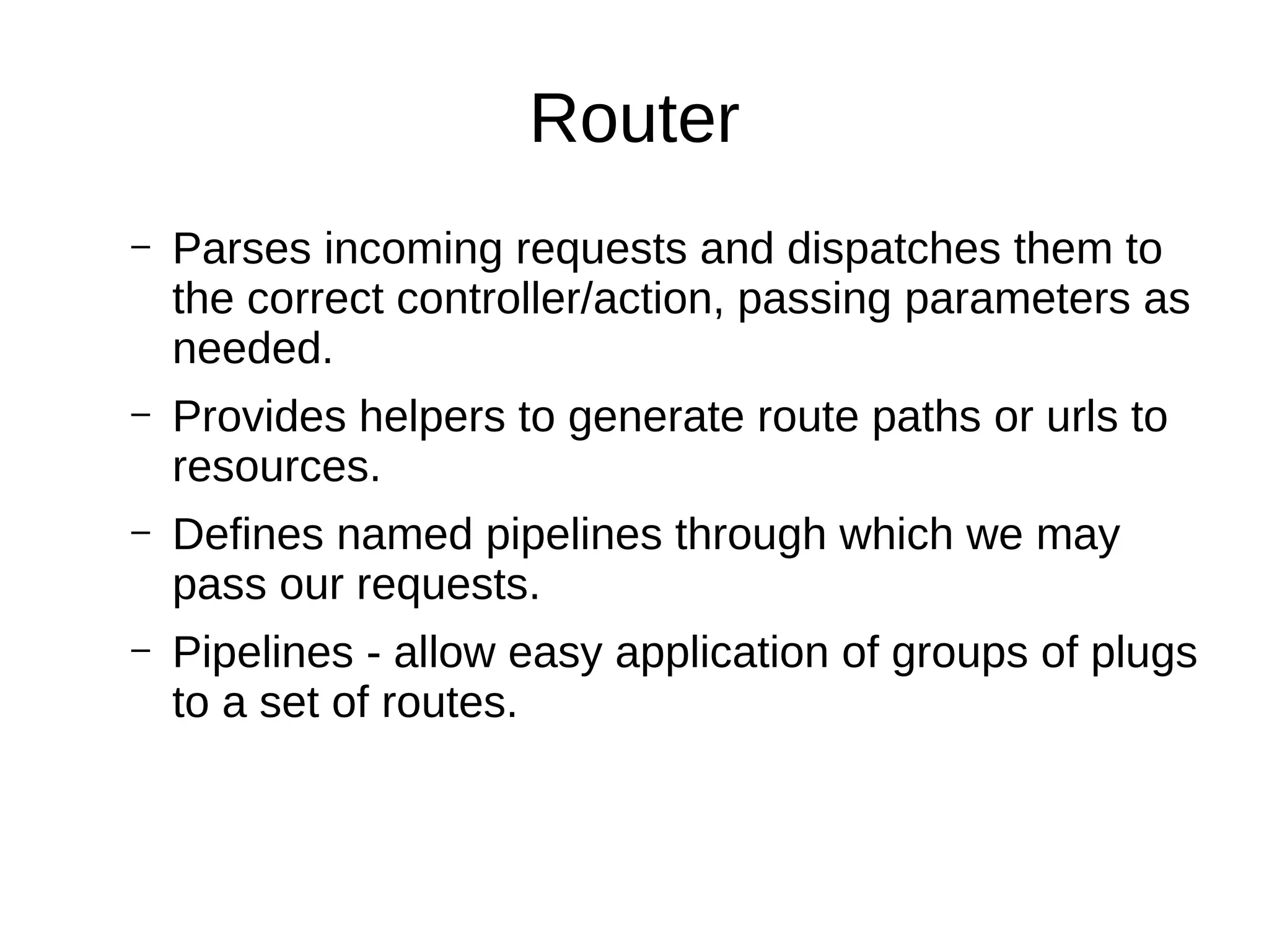 Router
– Parses incoming requests and dispatches them to
the correct controller/action, passing parameters as
needed.
– Provides helpers to generate route paths or urls to
resources.
– Defines named pipelines through which we may
pass our requests.
– Pipelines - allow easy application of groups of plugs
to a set of routes.
 