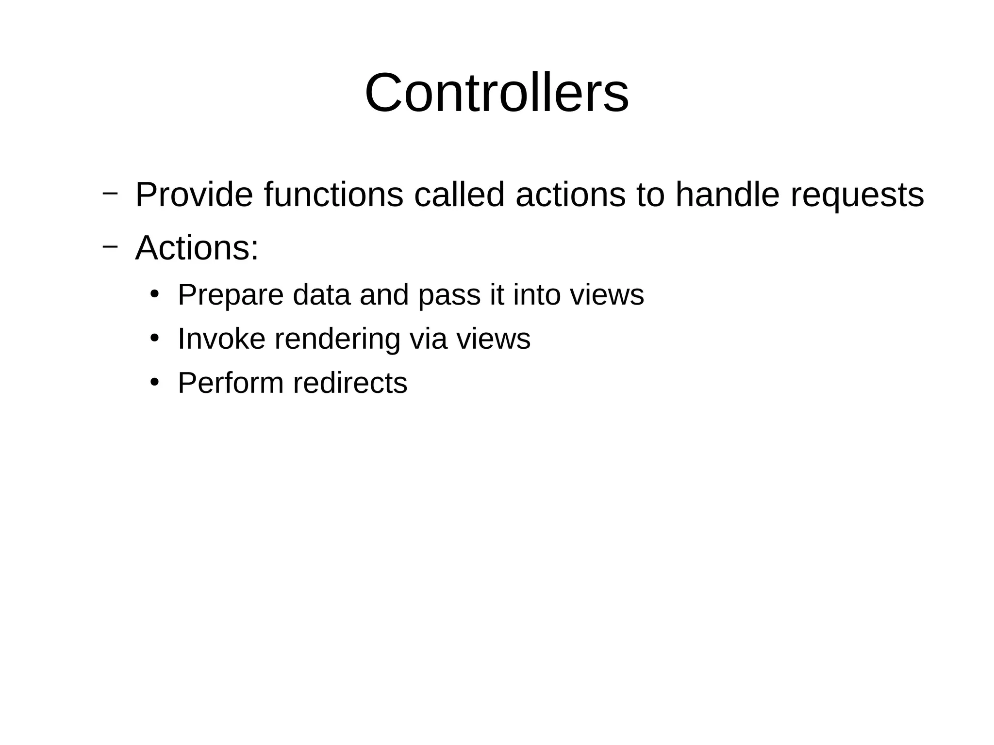 Controllers
– Provide functions called actions to handle requests
– Actions:
●
Prepare data and pass it into views
●
Invoke rendering via views
●
Perform redirects
 