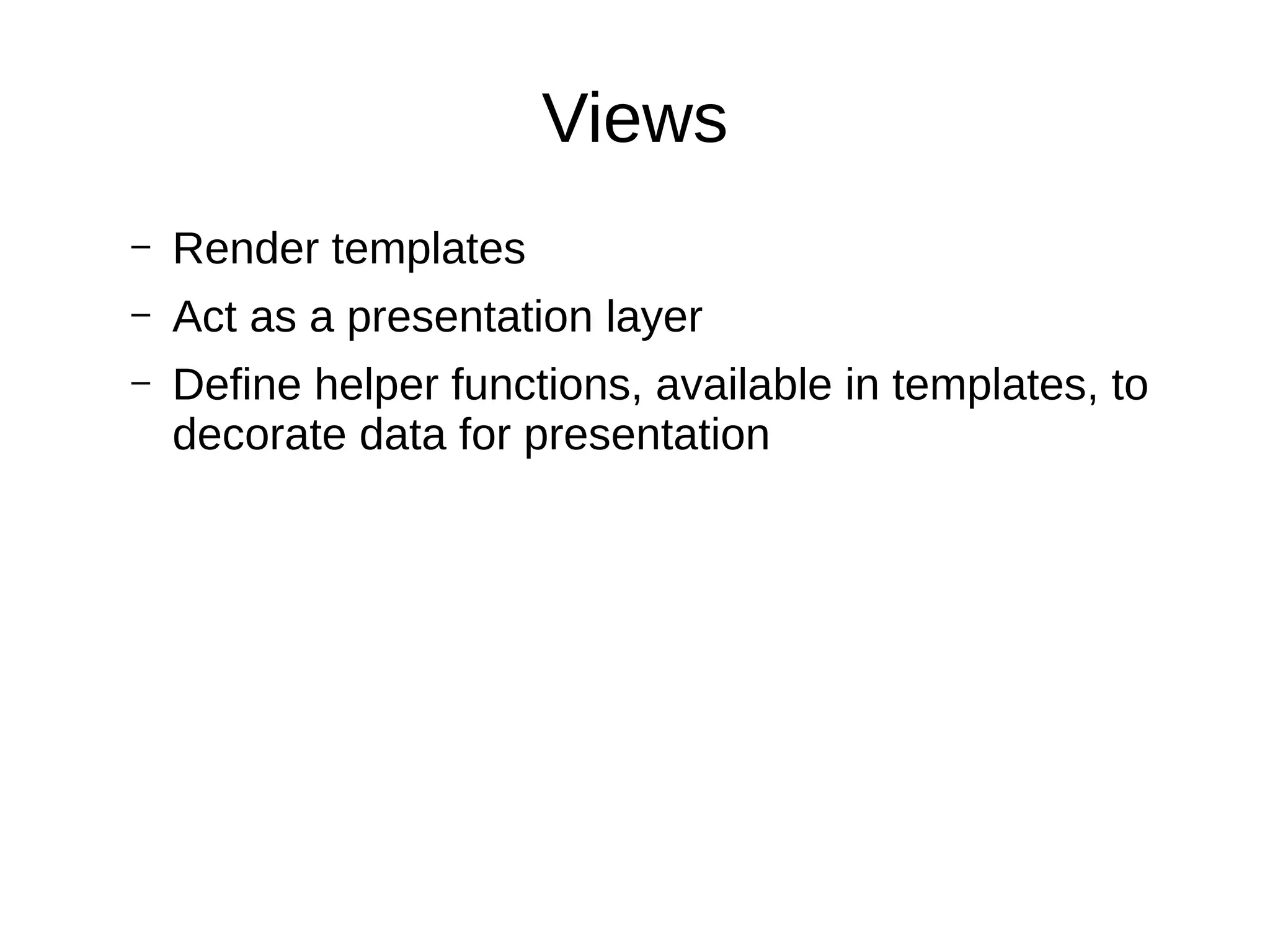 Views
– Render templates
– Act as a presentation layer
– Define helper functions, available in templates, to
decorate data for presentation
 