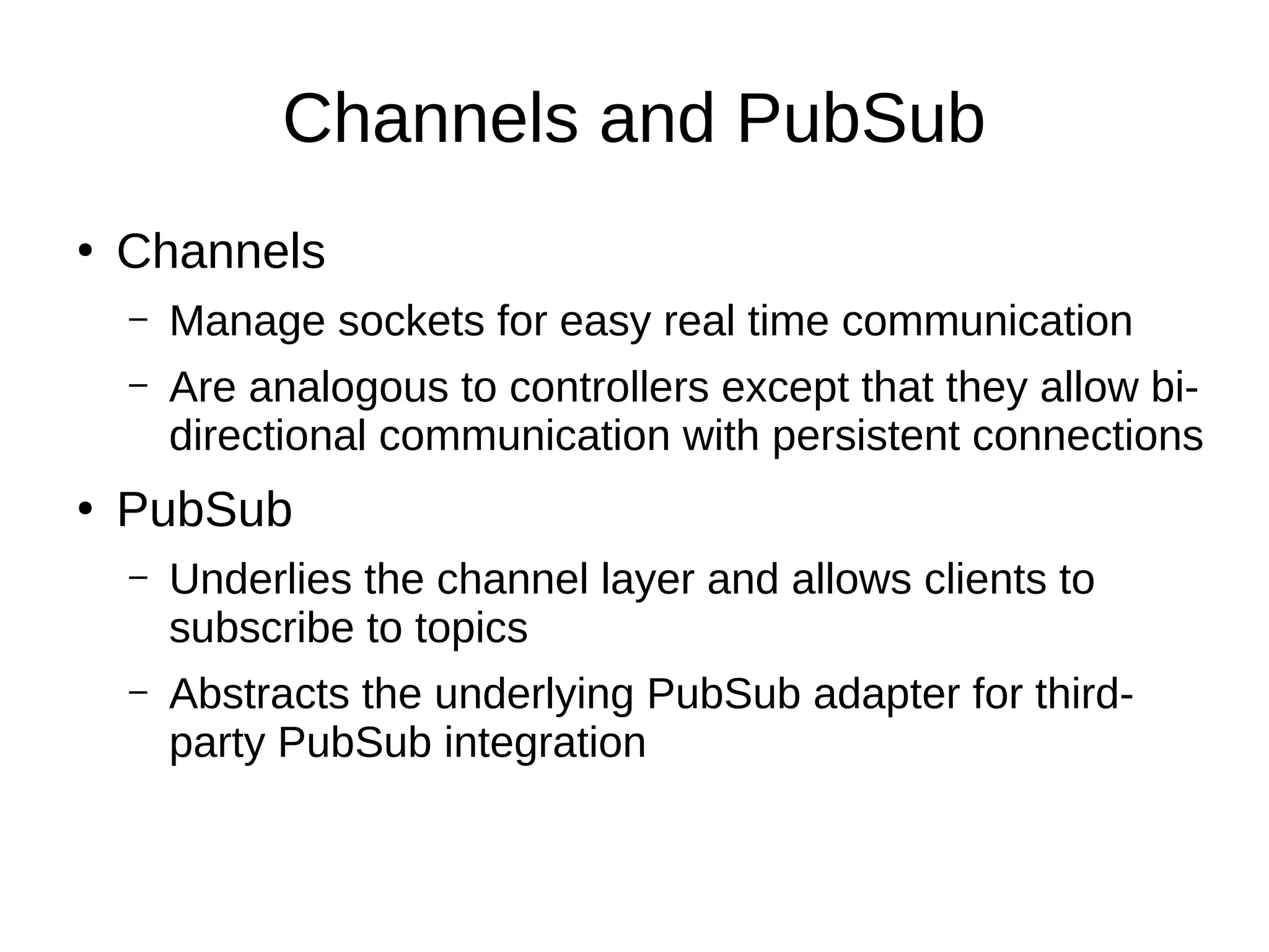 Channels and PubSub
●
Channels
– Manage sockets for easy real time communication
– Are analogous to controllers except that they allow bi-
directional communication with persistent connections
●
PubSub
– Underlies the channel layer and allows clients to
subscribe to topics
– Abstracts the underlying PubSub adapter for third-
party PubSub integration
 