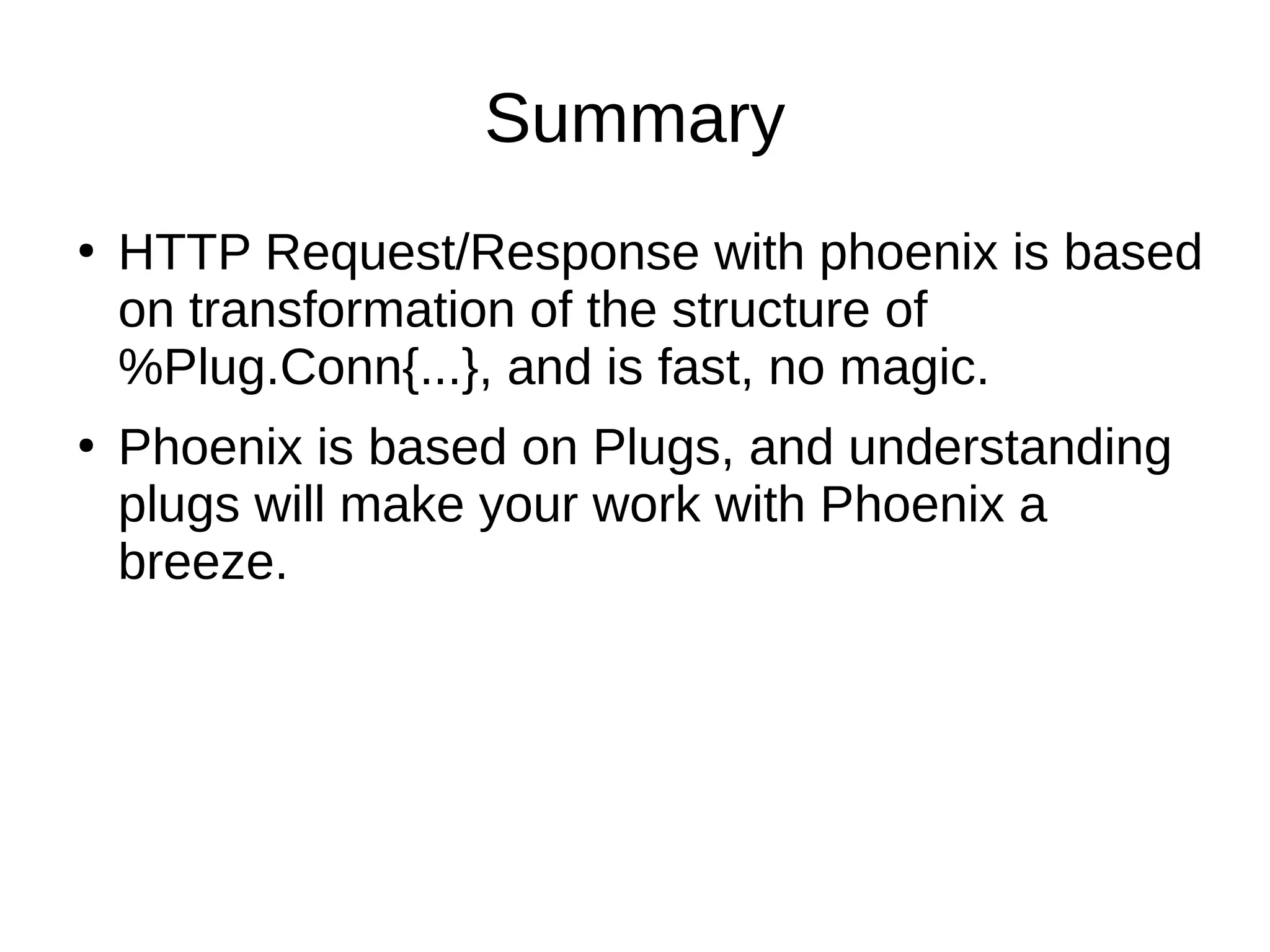 Summary
●
HTTP Request/Response with phoenix is based
on transformation of the structure of
%Plug.Conn{...}, and is fast, no magic.
●
Phoenix is based on Plugs, and understanding
plugs will make your work with Phoenix a
breeze.
 