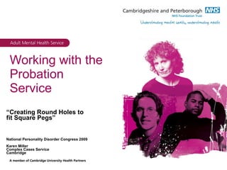 Working with the Probation Service “ Creating Round Holes to fit Square Pegs” National Personality Disorder Congress 2009 Karen Miller Complex Cases Service Cambridge 