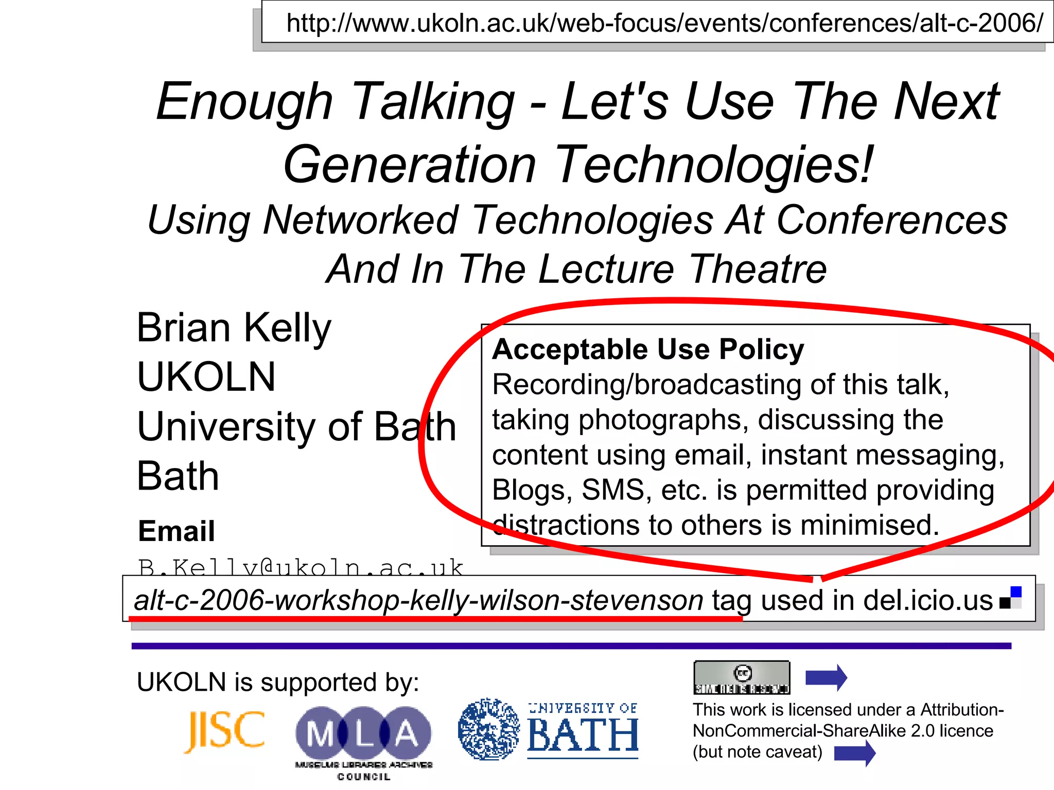 Enough Talking - Let's Use The Next Generation Technologies! Using Networked Technologies At Conferences And In The Lecture Theatre Brian Kelly UKOLN University of Bath Bath Email [email_address] UKOLN is supported by: http://www.ukoln.ac.uk/web-focus/events/conferences/alt-c-2006/ Acceptable Use Policy Recording/broadcasting of this talk, taking photographs, discussing the content using email, instant messaging, Blogs, SMS, etc. is permitted providing distractions to others is minimised. This work is licensed under a Attribution-NonCommercial-ShareAlike 2.0 licence (but note caveat) alt-c-2006-workshop-kelly-wilson-stevenson  tag used in del.icio.us  
