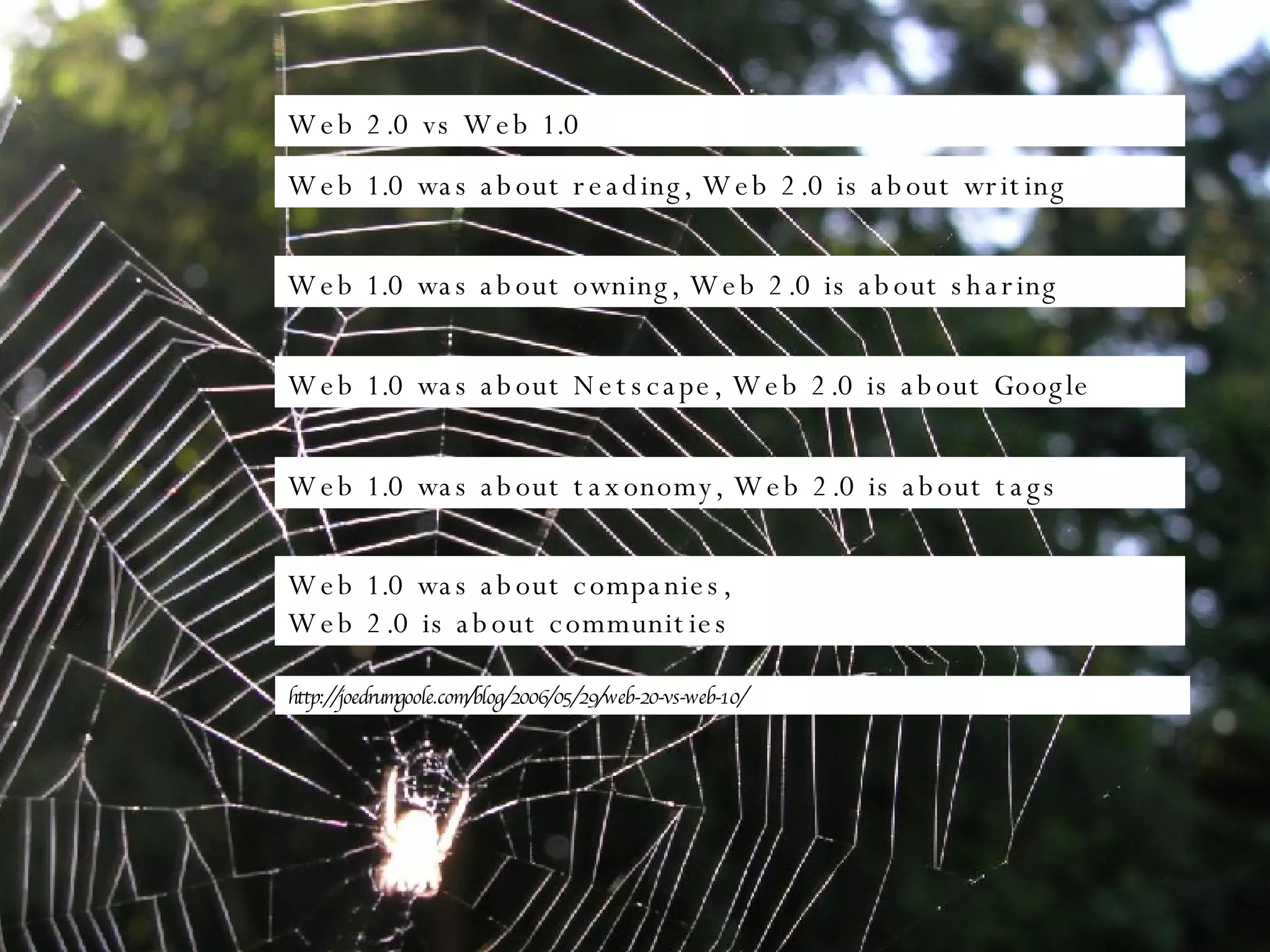 Web 2.0 vs Web 1.0 Web 1.0 was about reading, Web 2.0 is about writing Web 1.0 was about companies,  Web 2.0 is about communities Web 1.0 was about taxonomy, Web 2.0 is about tags Web 1.0 was about owning, Web 2.0 is about sharing Web 1.0 was about Netscape, Web 2.0 is about Google http://joedrumgoole.com/blog/2006/05/29/web-20-vs-web-10/ 
