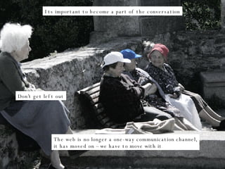 Its important to become a part of the conversation Don’t get left out The web is no longer a one-way communication channel, it has moved on – we have to move with it 