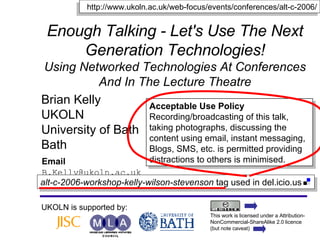 Enough Talking - Let's Use The Next Generation Technologies! Using Networked Technologies At Conferences And In The Lecture Theatre Brian Kelly UKOLN University of Bath Bath Email [email_address] UKOLN is supported by: http://www.ukoln.ac.uk/web-focus/events/conferences/alt-c-2006/ Acceptable Use Policy Recording/broadcasting of this talk, taking photographs, discussing the content using email, instant messaging, Blogs, SMS, etc. is permitted providing distractions to others is minimised. This work is licensed under a Attribution-NonCommercial-ShareAlike 2.0 licence (but note caveat) alt-c-2006-workshop-kelly-wilson-stevenson  tag used in del.icio.us  