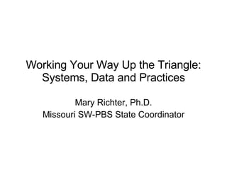 Working Your Way Up the Triangle: Systems, Data and Practices Mary Richter, Ph.D. Missouri SW-PBS State Coordinator 