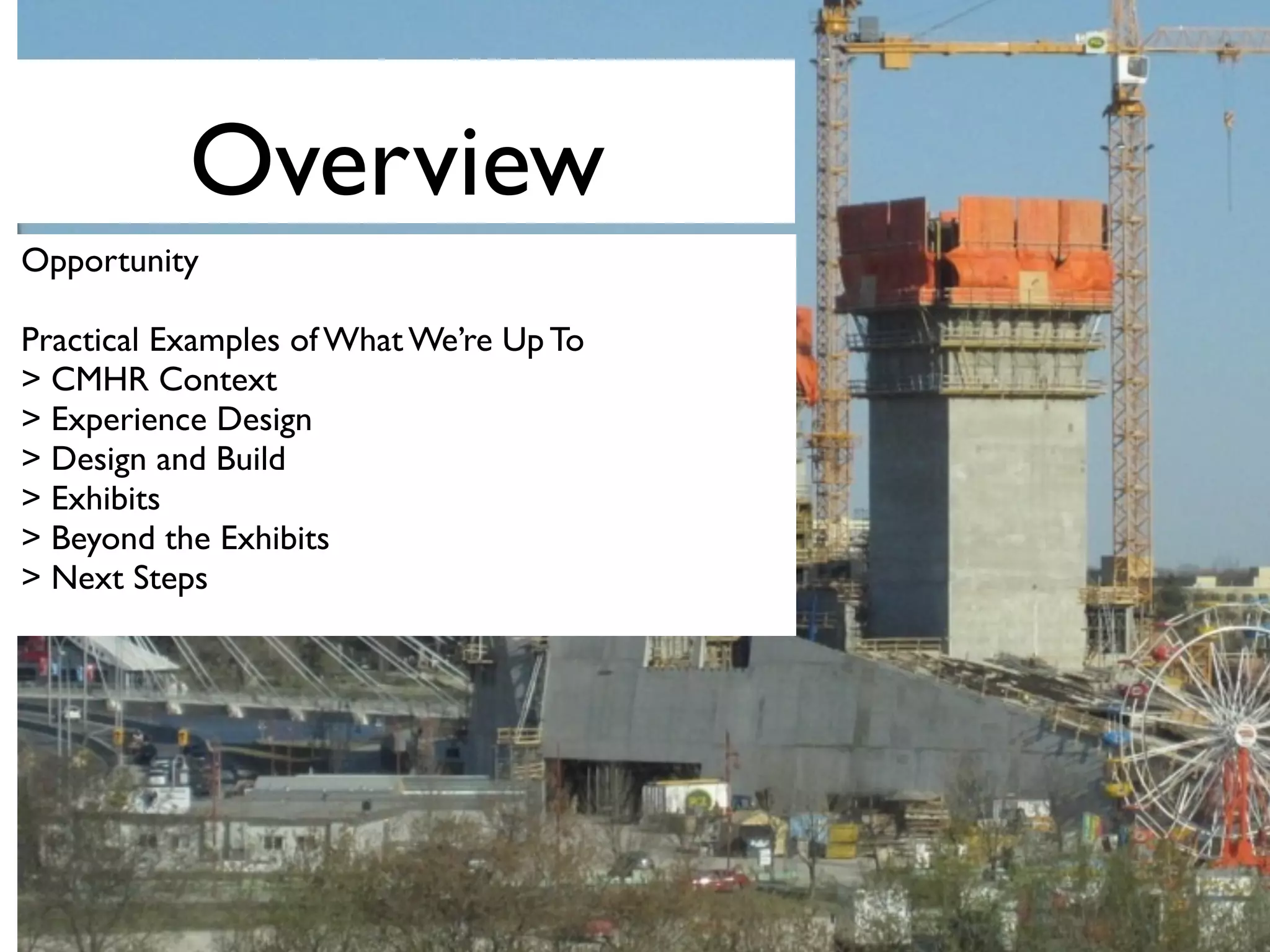 Overview
Opportunity
Practical Examples of What We’re Up To
> CMHR Context
> Experience Design
> Design and Build
> Exhibits
> Beyond the Exhibits
> Next Steps
 